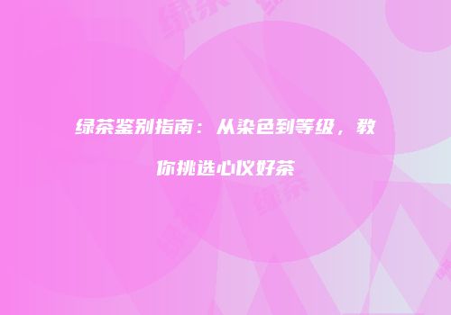 绿茶鉴别指南：从染色到等级，教你挑选心仪好茶