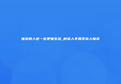 懂茶的人也一定更懂生活_种茶人不如卖茶人懂茶