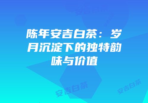 陈年安吉白茶：岁月沉淀下的独特韵味与价值