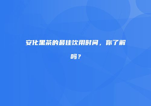 安化黑茶的最佳饮用时间，你了解吗？