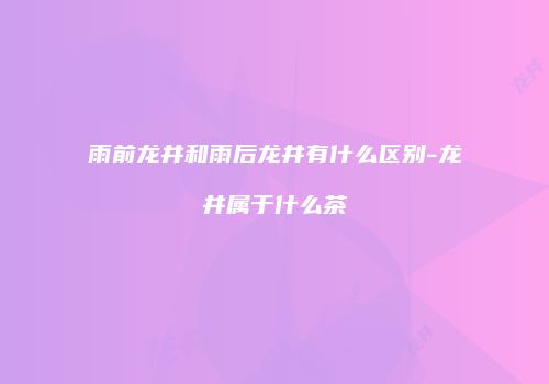 雨前龙井和雨后龙井有什么区别-龙井属于什么茶