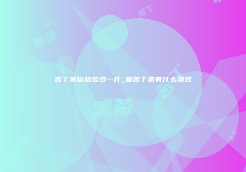 苦丁茶价格多少一斤_喝苦丁茶有什么功效