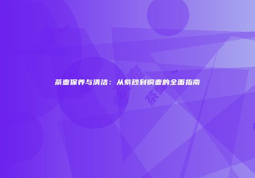 茶壶保养与清洁：从紫砂到铜壶的全面指南