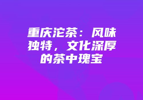 重庆沱茶：风味独特，文化深厚的茶中瑰宝