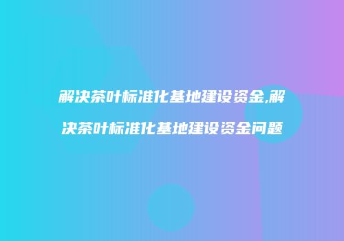 解决茶叶标准化基地建设资金,解决茶叶标准化基地建设资金问题