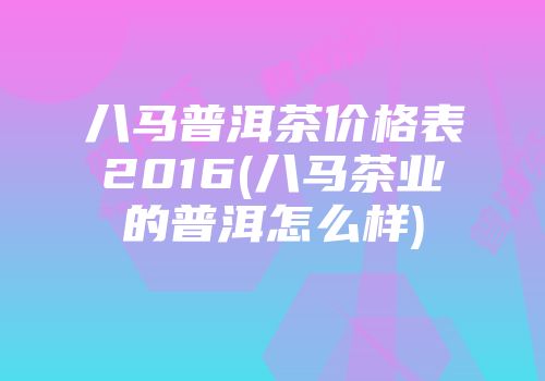 八马普洱茶价格表2016(八马茶业的普洱怎么样)