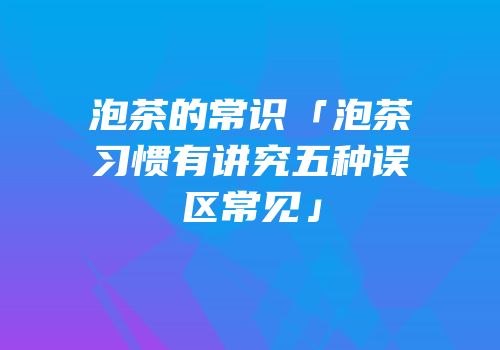 泡茶的常识「泡茶习惯有讲究五种误区常见」