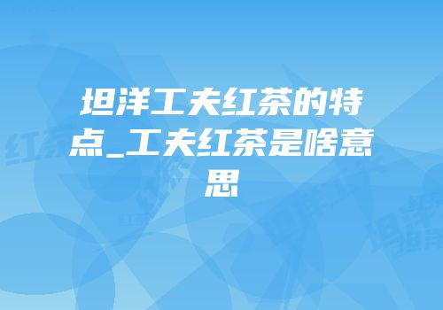 坦洋工夫红茶的特点_工夫红茶是啥意思