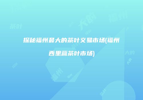 探秘福州最大的茶叶交易市场(福州西里营茶叶市场)