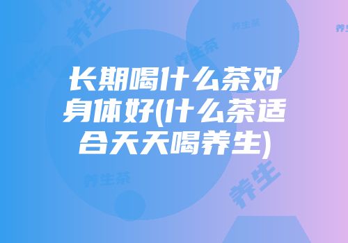 长期喝什么茶对身体好(什么茶适合天天喝养生)