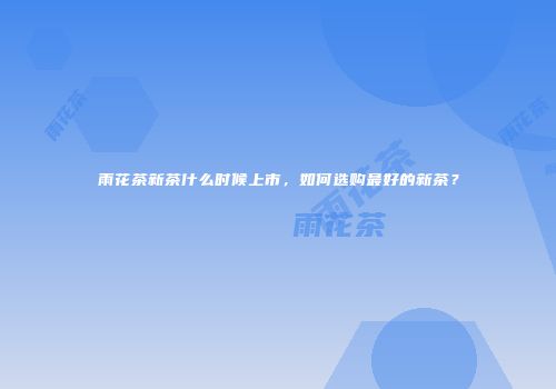 雨花茶新茶什么时候上市，如何选购最好的新茶？