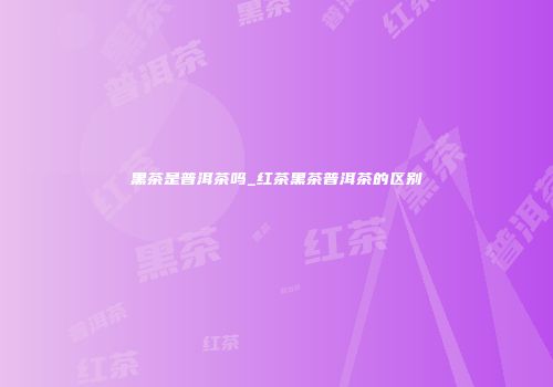 黑茶是普洱茶吗_红茶黑茶普洱茶的区别