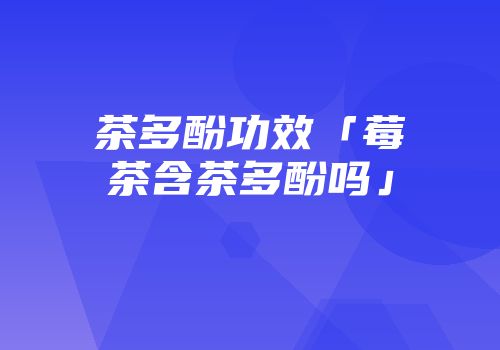 茶多酚功效「莓茶含茶多酚吗」