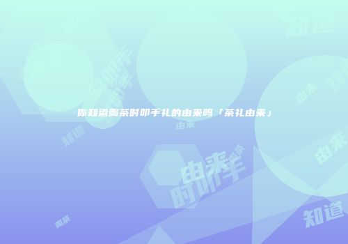 你知道喝茶时叩手礼的由来吗「茶礼由来」
