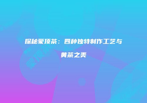 探秘蒙顶茶：四种独特制作工艺与黄茶之美