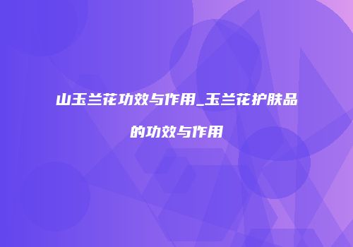 山玉兰花功效与作用_玉兰花护肤品的功效与作用