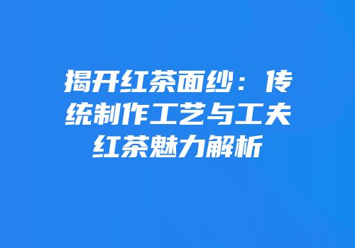 揭开红茶面纱：传统制作工艺与工夫红茶魅力解析