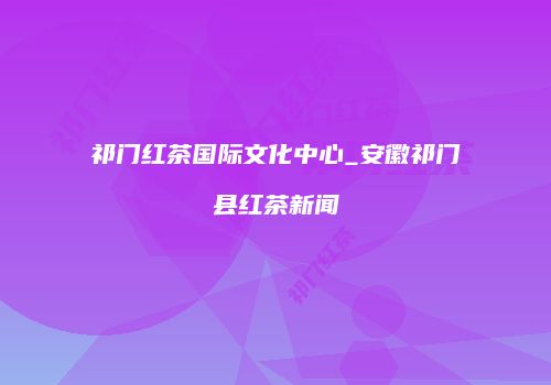 祁门红茶国际文化中心_安徽祁门县红茶新闻