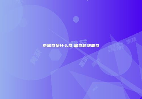 老黑茶是什么茶,黑茶能和黄茶