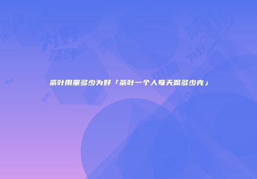 茶叶用量多少为好「茶叶一个人每天喝多少克」