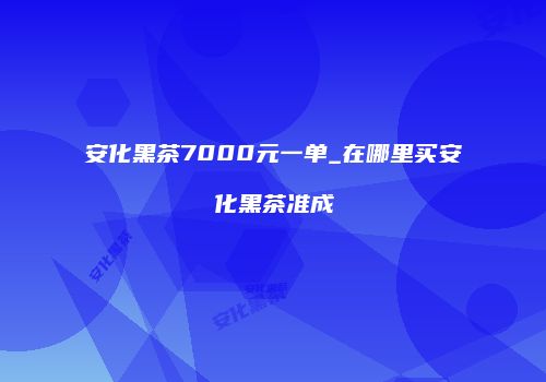 安化黑茶7000元一单_在哪里买安化黑茶准成