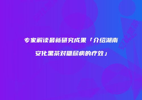 专家解读最新研究成果「介绍湖南安化黑茶对糖尿病的疗效」