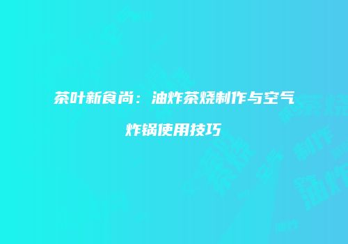 茶叶新食尚：油炸茶烧制作与空气炸锅使用技巧