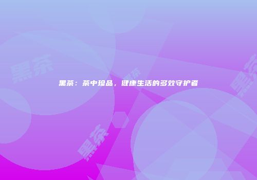 黑茶：茶中珍品，健康生活的多效守护者