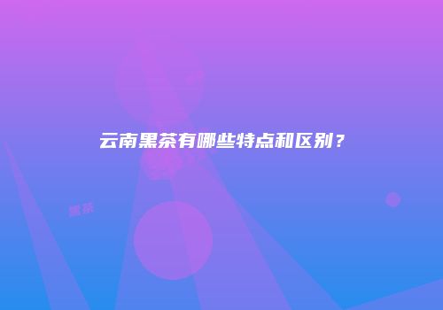 云南黑茶有哪些特点和区别？