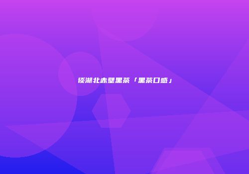 谈湖北赤壁黑茶「黑茶口感」