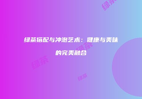 绿茶搭配与冲泡艺术：健康与美味的完美融合