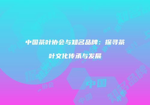 中国茶叶协会与知名品牌：探寻茶叶文化传承与发展
