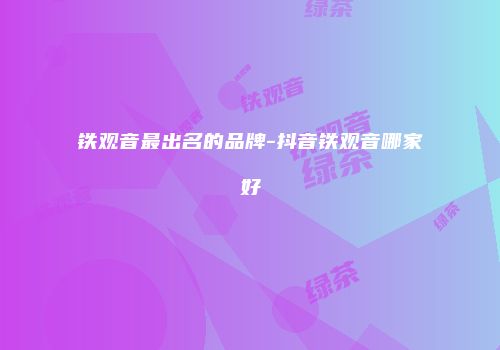 铁观音最出名的品牌-抖音铁观音哪家好