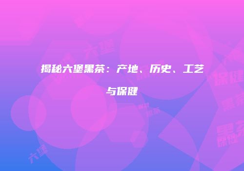 揭秘六堡黑茶：产地、历史、工艺与保健