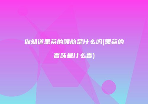 你知道黑茶的喉韵是什么吗(黑茶的香味是什么香)