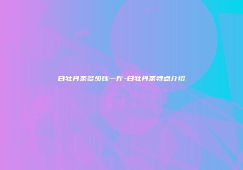 白牡丹茶多少钱一斤-白牡丹茶特点介绍