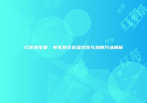 红茶泡生姜：养生茶饮祛湿功效与泡制方法解析