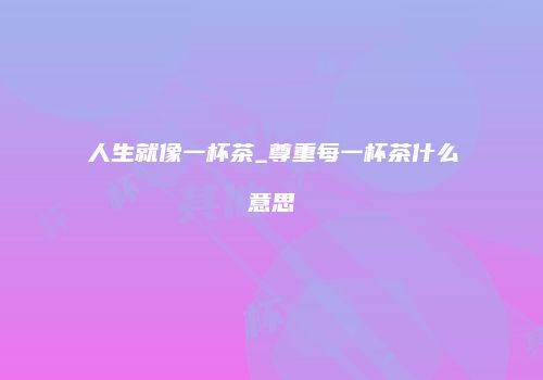 人生就像一杯茶_尊重每一杯茶什么意思