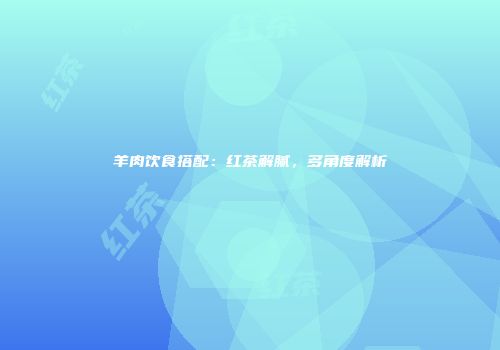 羊肉饮食搭配：红茶解腻，多角度解析