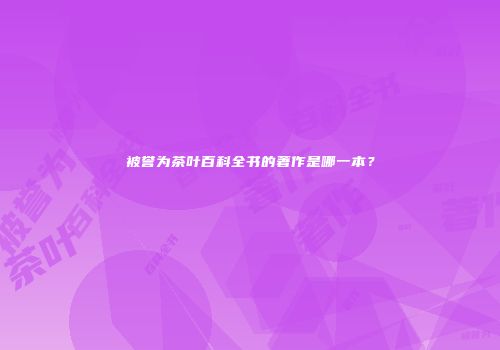 被誉为茶叶百科全书的著作是哪一本？