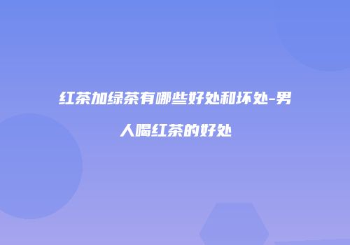 红茶加绿茶有哪些好处和坏处-男人喝红茶的好处