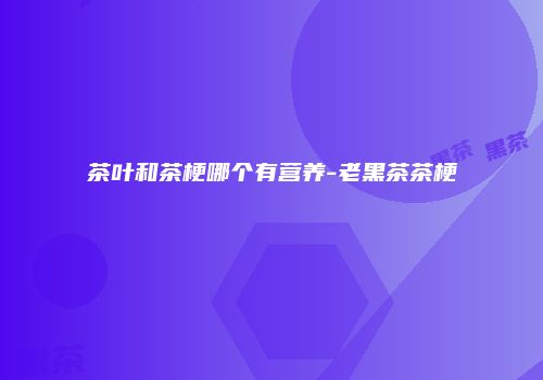 茶叶和茶梗哪个有营养-老黑茶茶梗