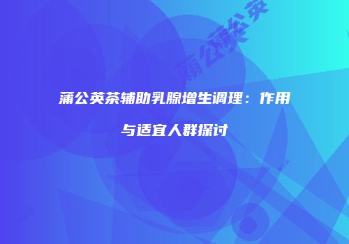 蒲公英茶辅助乳腺增生调理：作用与适宜人群探讨