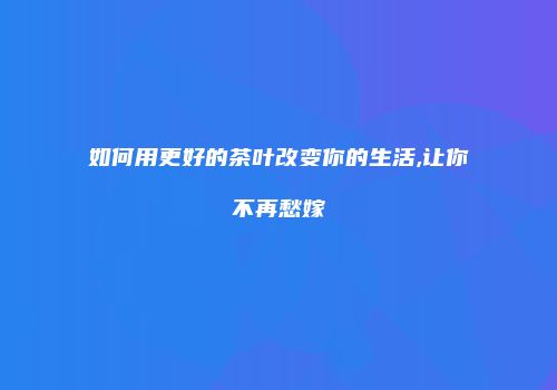 如何用更好的茶叶改变你的生活,让你不再愁嫁