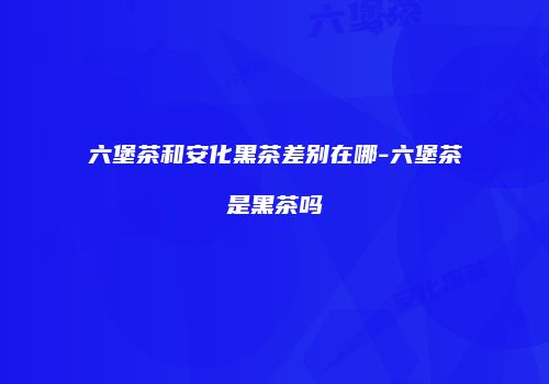 六堡茶和安化黑茶差别在哪-六堡茶是黑茶吗