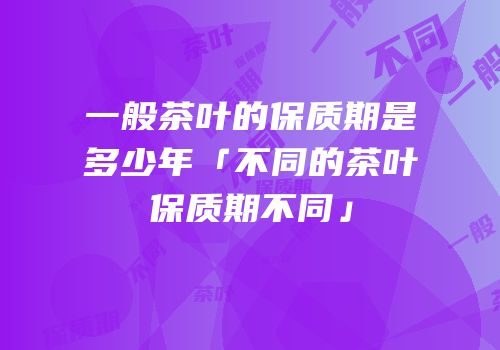 一般茶叶的保质期是多少年「不同的茶叶保质期不同」