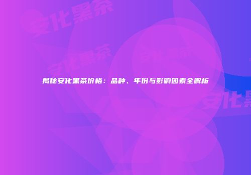 揭秘安化黑茶价格：品种、年份与影响因素全解析