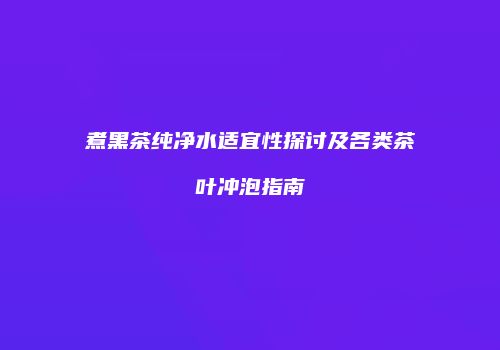 煮黑茶纯净水适宜性探讨及各类茶叶冲泡指南