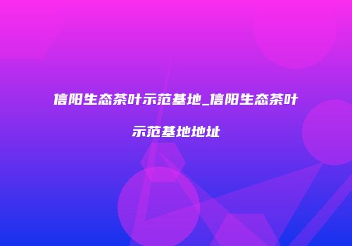 信阳生态茶叶示范基地_信阳生态茶叶示范基地地址