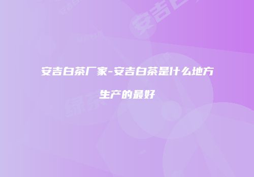 安吉白茶厂家-安吉白茶是什么地方生产的最好